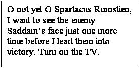 Text Box: O not yet O Spartacus Rumstien, 
I want to see the enemy Saddams face just one more time before I lead them into victory. Turn on the TV.
