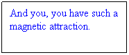 Text Box: And you, you have such a magnetic attraction.
