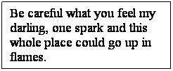 Text Box: Be careful what you feel my darling, one spark and this whole place could go up in flames.
